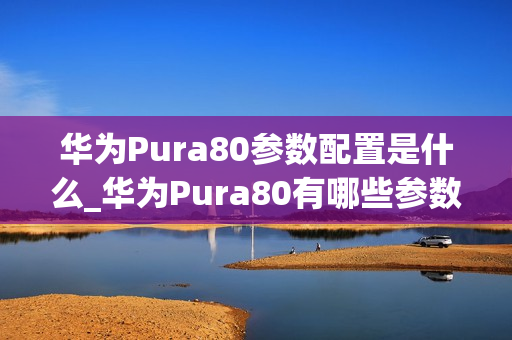华为Pura80参数配置是什么_华为Pura80有哪些参数配置