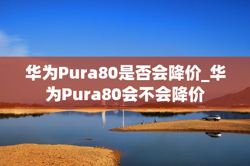 华为Pura80是否会降价_华为Pura80会不会降价
