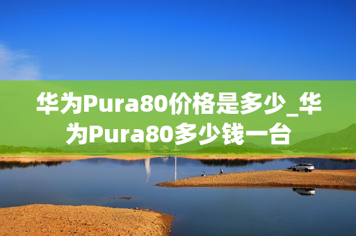 华为Pura80价格是多少_华为Pura80多少钱一台