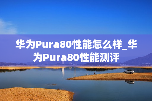 华为Pura80性能怎么样_华为Pura80性能测评