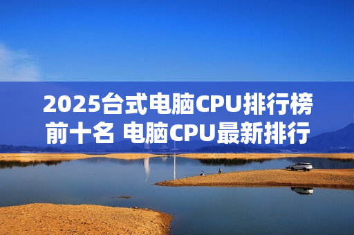 2025台式电脑CPU排行榜前十名 电脑CPU最新排行榜