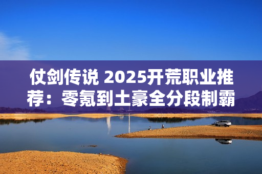 仗剑传说 2025开荒职业推荐：零氪到土豪全分段制霸攻略