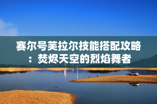 赛尔号芙拉尔技能搭配攻略：焚烬天空的烈焰舞者