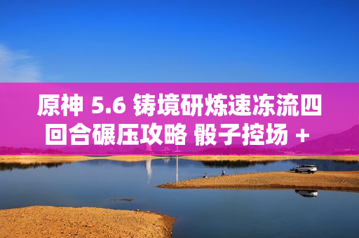 原神 5.6 铸境研炼速冻流四回合碾压攻略 骰子控场 + 无限冻结黑科技 原神 5.6 铸境研炼速冻流四回合碾压攻略 骰子控场 + 无限冻结黑科技