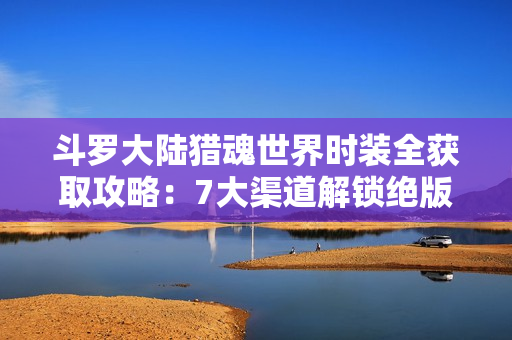 斗罗大陆猎魂世界时装全获取攻略：7大渠道解锁绝版外观