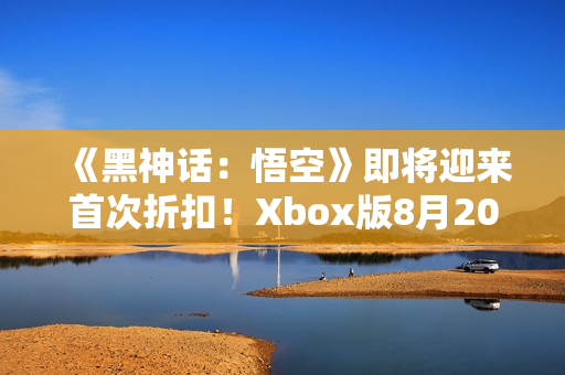 《黑神话：悟空》即将迎来首次折扣！Xbox版8月20日推出