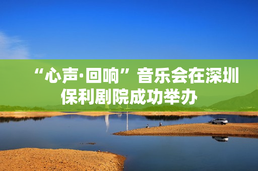 “心声·回响”音乐会在深圳保利剧院成功举办
