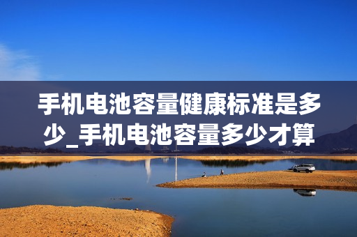 手机电池容量健康标准是多少_手机电池容量多少才算是健康的