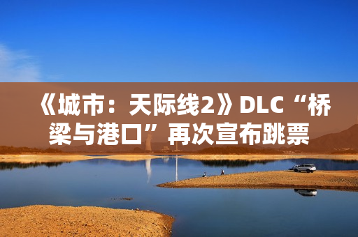 《城市:天际线2》DLC“桥梁与港口”再次宣布跳票 《城市:天际线2》DLC“桥梁与港口”再次宣布跳票