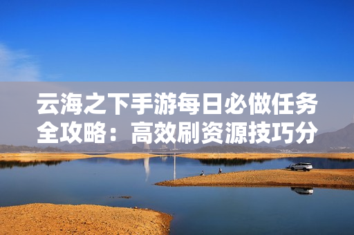 云海之下手游每日必做任务全攻略：高效刷资源技巧分享
