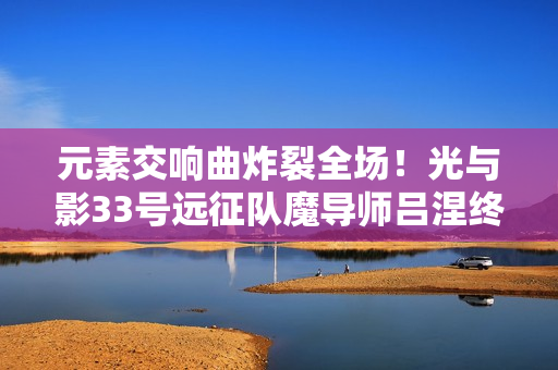 元素交响曲炸裂全场！光与影33号远征队魔导师吕涅终极流派指南