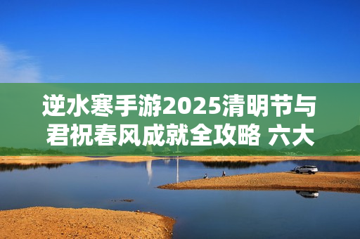 逆水寒手游2025清明节与君祝春风成就全攻略 六大打卡点坐标详解