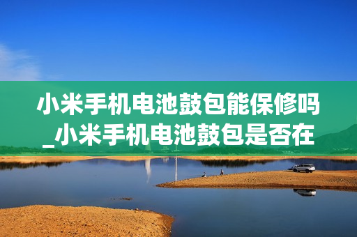 小米手机电池鼓包能保修吗_小米手机电池鼓包是否在保修范围内