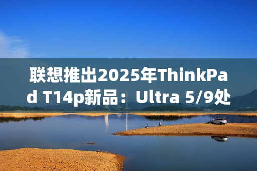 联想推出2025年ThinkPad T14p新品：Ultra 5/9处理器