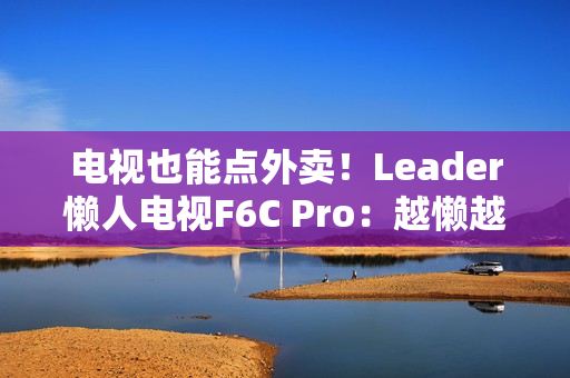电视也能点外卖!Leader懒人电视F6C Pro:越懒越有创造力 电视也能点外卖!Leader懒人电视F6C Pro:越懒越有创造力