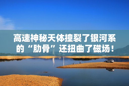 高速神秘天体撞裂了银河系的“肋骨”还扭曲了磁场！