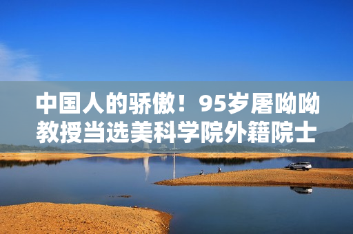 中国人的骄傲！95岁屠呦呦教授当选美科学院外籍院士