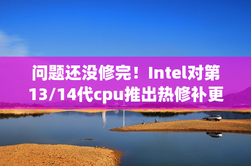 问题还没修完！Intel对第13/14代cpu推出热修补更新