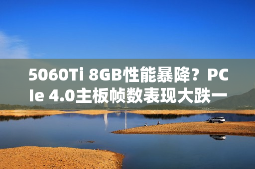 5060Ti 8GB性能暴降？PCIe 4.0主板帧数表现大跌一成