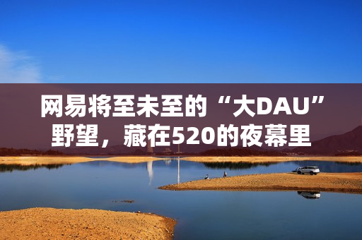 网易将至未至的“大DAU”野望，藏在520的夜幕里