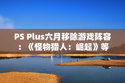 PS Plus六月移除游戏阵容：《怪物猎人：崛起》等