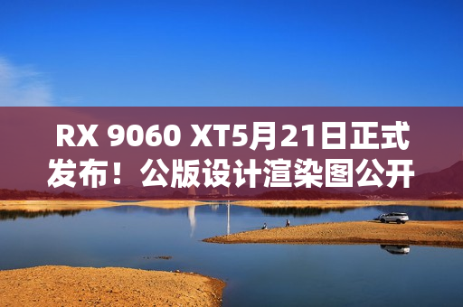 RX 9060 XT5月21日正式发布！公版设计渲染图公开