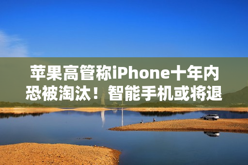 苹果高管称iPhone十年内恐被淘汰！智能手机或将退场