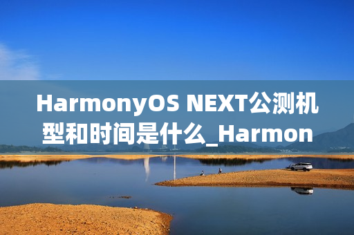 HarmonyOS NEXT公测机型和时间是什么_HarmonyOS NEXT最新公测机型及时间介绍