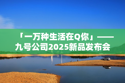 「一万种生活在Q你」——九号公司2025新品发布会倒计时，Q系列重塑女性智能出行