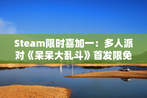 Steam限时喜加一:多人派对《呆呆大乱斗》首发限免 Steam限时喜加一:多人派对《呆呆大乱斗》首发限免