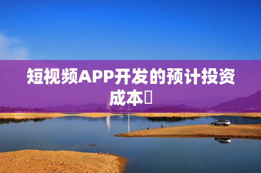 短视频APP开发的预计投资成本 短视频APP开发的预计投资成本