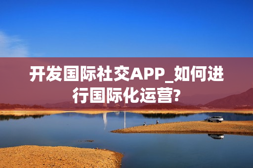 开发国际社交APP_如何进行国际化运营?