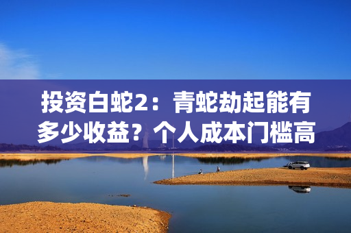 投资白蛇2：青蛇劫起能有多少收益？个人成本门槛高吗？参与流程是？(白蛇2:青蛇劫起电影成本)