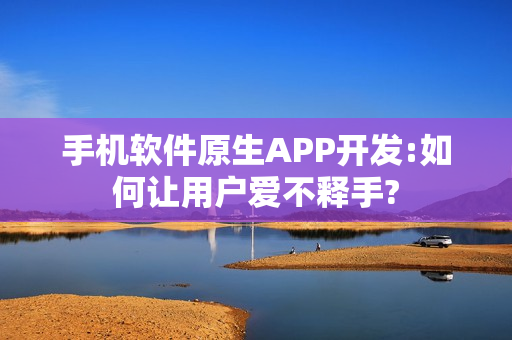 手机软件原生APP开发:如何让用户爱不释手?