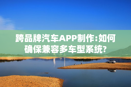 跨品牌汽车APP制作:如何确保兼容多车型系统?
