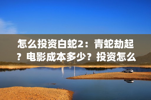 怎么投资白蛇2：青蛇劫起？电影成本多少？投资怎么参与？(白蛇2赚钱吗)