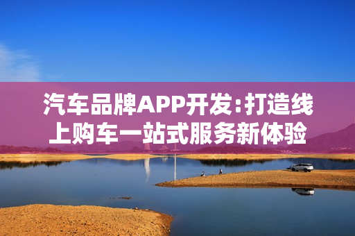 汽车品牌APP开发:打造线上购车一站式服务新体验