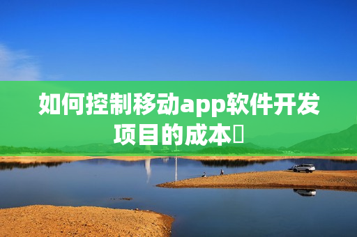 如何控制移动app软件开发项目的成本 如何控制移动app软件开发项目的成本