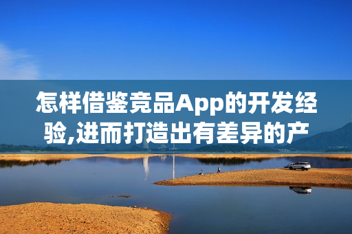 怎样借鉴竞品App的开发经验,进而打造出有差异的产品呢?