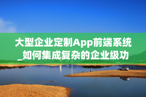 大型企业定制App前端系统_如何集成复杂的企业级功能