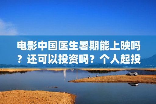 电影中国医生暑期能上映吗？还可以投资吗？个人起投成本多少？(电影中国医生2021)