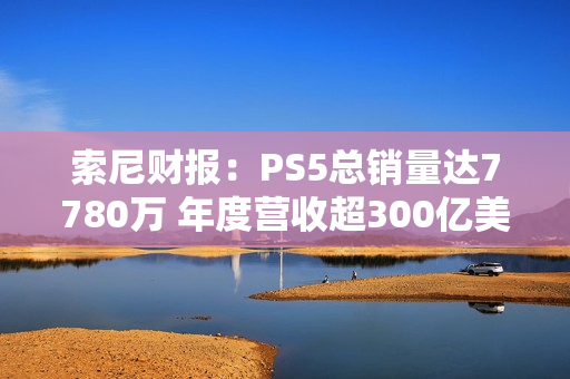 索尼财报：PS5总销量达7780万 年度营收超300亿美元
