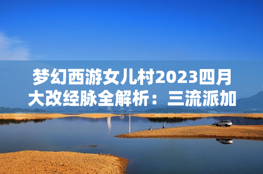 梦幻西游女儿村2023四月大改经脉全解析：三流派加点终极指南