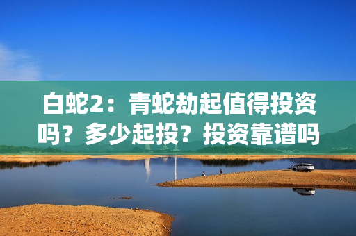 白蛇2：青蛇劫起值得投资吗？多少起投？投资靠谱吗？(白蛇2青蛇劫起免费观看完整版普通话)
