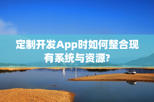 定制开发App时如何整合现有系统与资源?