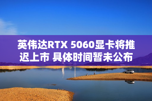 英伟达RTX 5060显卡将推迟上市 具体时间暂未公布
