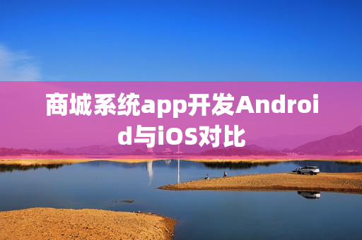 商城系统app开发Android与iOS对比 商城系统app开发Android与iOS对比