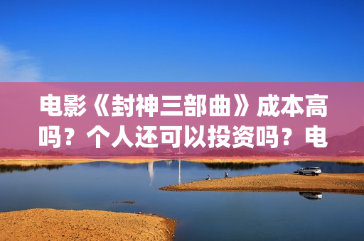 电影《封神三部曲》成本高吗？个人还可以投资吗？电影投资靠谱吗？(《封神三部曲》)