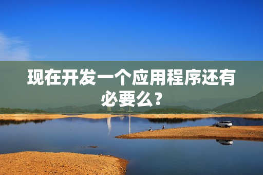 现在开发一个应用程序还有必要么? 现在开发一个应用程序还有必要么?