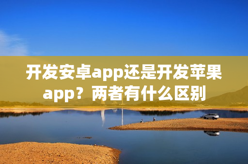 开发安卓app还是开发苹果app？两者有什么区别